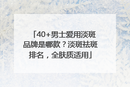 40+男士爱用淡斑品牌是哪款？淡斑祛斑排名，全肤质适用